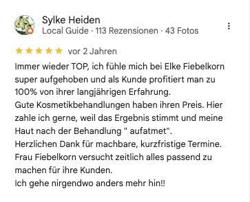 Sylke H bewertet bei google: Immer wieder TOP, ich fühle mich bei Elke Fiebelkorn super aufgehoben und als Kunde profitiert man zu 100% von ihrer langjährigen Erfahrung. Gute Kosmetikbehandlungen haben ihren Preis. Hier zahle ich gerne, weil das Ergebnis stimmt und meine Haut nach der Behandlung " aufatmet". Herzlichen Dank für machbare, kurzfristige Termine. Frau Fiebelkorn versucht zeitlich alles passend zu machen für ihre Kunden. Ich gehe nirgendwo anders mehr hin!!
