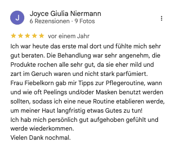 Kundin Joyce Giulia N bei google: Ich war heute das erste mal dort und fühlte mich sehr gut beraten. Die Behandlung war sehr angenehm, die Produkte rochen alle sehr gut, da sie eher mild und zart im Geruch waren und nicht stark parfümiert. Frau Fiebelkorn gab mir Tipps zur Pflegeroutine, wann und wie oft Peelings und/oder Masken benutzt werden sollten, sodass ich eine neue Routine etablieren werde, um meiner Haut langfristig etwas Gutes zu tun! Ich hab mich persönlich gut aufgehoben gefühlt und werde wiederkommen. Vielen Dank nochmal.