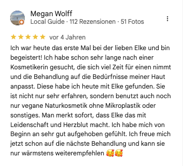 Rezension Megan W bei google: Ich war heute das erste Mal bei der lieben Elke und bin begeistert! Ich habe schon sehr lange nach einer Kosmetikerin gesucht, die sich viel Zeit für einen nimmt und die Behandlung auf die Bedürfnisse meiner Haut anpasst. Diese habe ich heute mit Elke gefunden. Sie ist nicht nur sehr erfahren, sondern benutzt auch noch nur vegane Naturkosmetik ohne Mikroplastik oder sonstiges. Man merkt sofort, dass Elke das mit Leidenschaft und Herzblut macht. Ich habe mich von Beginn an sehr gut aufgehoben gefühlt. Ich freue mich jetzt schon auf die nächste Behandlung und kann sie nur wärmstens weiterempfehlen 🥰🥰