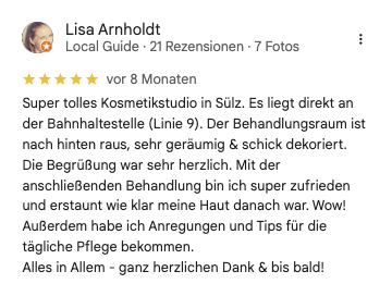 Rezension Lisa A bei google: Super tolles Kosmetikstudio in Sülz. Es liegt direkt an der Bahnhaltestelle (Linie 9). Der Behandlungsraum ist nach hinten raus, sehr geräumig & schick dekoriert. Die Begrüßung war sehr herzlich. Mit der anschließenden Behandlung bin ich super zufrieden und erstaunt wie klar meine Haut danach war. Wow! Außerdem habe ich Anregungen und Tips für die tägliche Pflege bekommen. Alles in Allem - ganz herzlichen Dank & bis bald!